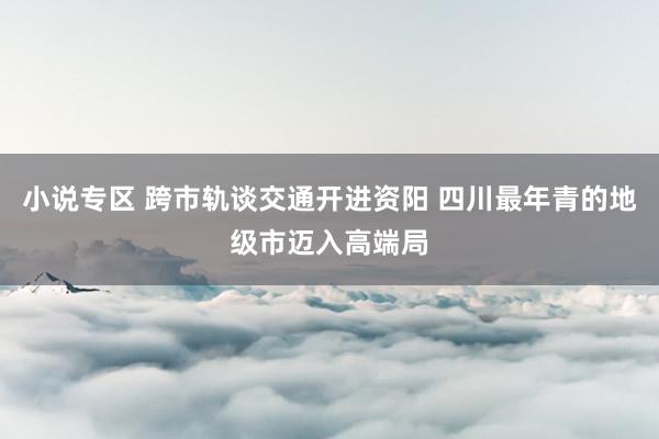 小说专区 跨市轨谈交通开进资阳 四川最年青的地级市迈入高端局