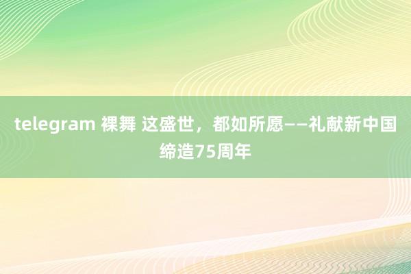 telegram 裸舞 这盛世，都如所愿——礼献新中国缔造75周年