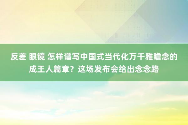 反差 眼镜 怎样谱写中国式当代化万千雅瞻念的成王人篇章？这场发布会给出念念路