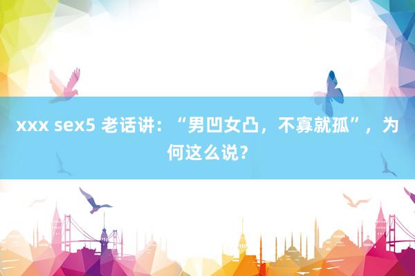 xxx sex5 老话讲：“男凹女凸，不寡就孤”，为何这么说？