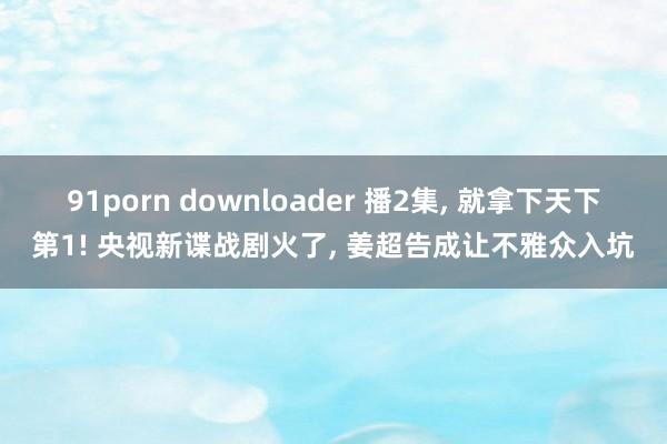 91porn downloader 播2集， 就拿下天下第1! 央视新谍战剧火了， 姜超告成让不雅众入坑