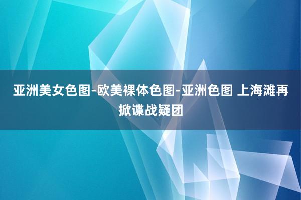 亚洲美女色图-欧美裸体色图-亚洲色图 上海滩再掀谍战疑团