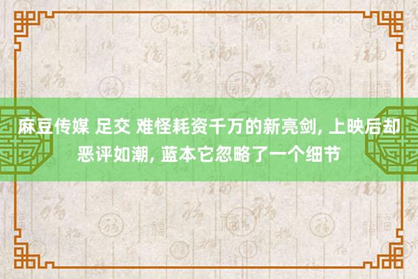 麻豆传媒 足交 难怪耗资千万的新亮剑， 上映后却恶评如潮， 蓝本它忽略了一个细节