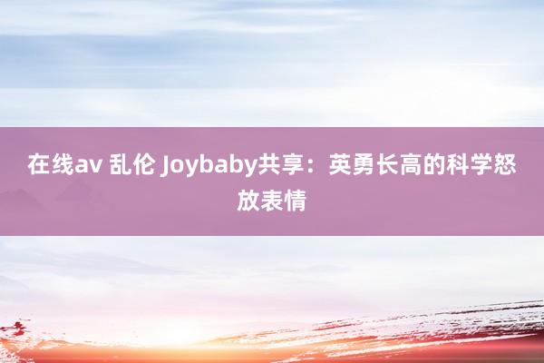 在线av 乱伦 Joybaby共享：英勇长高的科学怒放表情