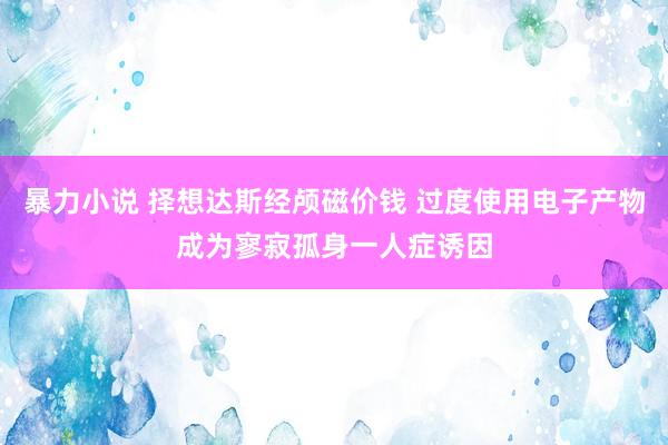 暴力小说 择想达斯经颅磁价钱 过度使用电子产物成为寥寂孤身一人症诱因