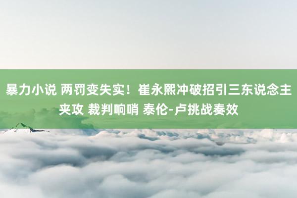 暴力小说 两罚变失实！崔永熙冲破招引三东说念主夹攻 裁判响哨 泰伦-卢挑战奏效