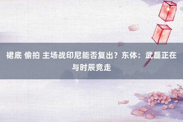 裙底 偷拍 主场战印尼能否复出？东体：武磊正在与时辰竞走