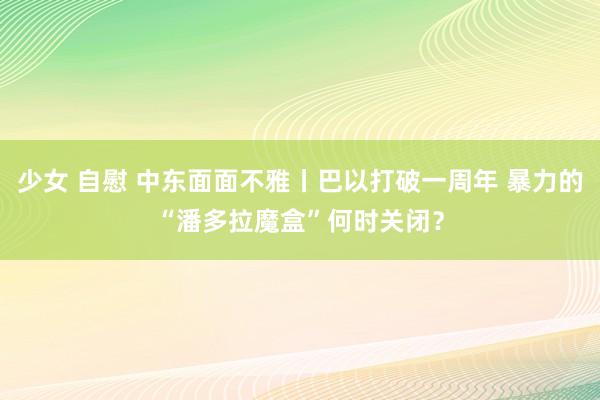 少女 自慰 中东面面不雅丨巴以打破一周年 暴力的“潘多拉魔盒”何时关闭？