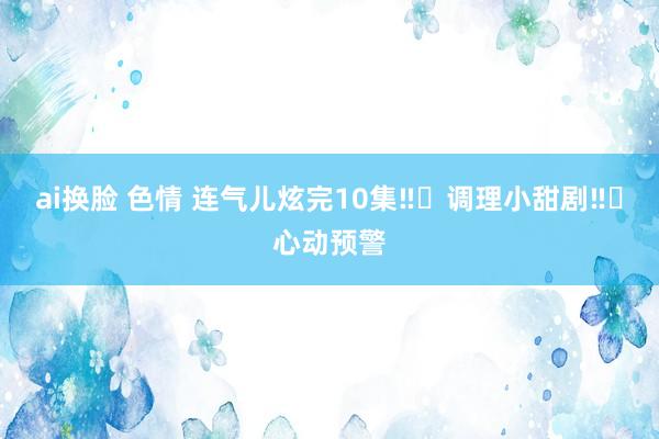 ai换脸 色情 连气儿炫完10集‼️调理小甜剧‼️心动预警