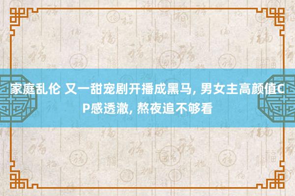 家庭乱伦 又一甜宠剧开播成黑马， 男女主高颜值CP感透澈， 熬夜追不够看