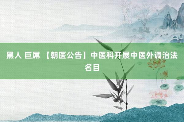 黑人 巨屌 【朝医公告】中医科开展中医外调治法名目