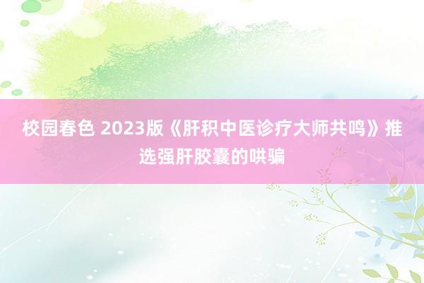 校园春色 2023版《肝积中医诊疗大师共鸣》推选强肝胶囊的哄骗