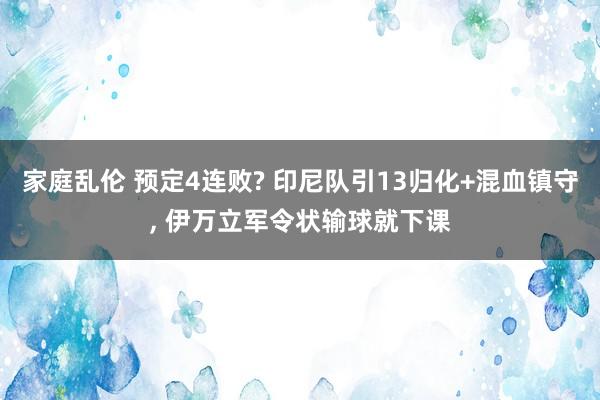 家庭乱伦 预定4连败? 印尼队引13归化+混血镇守， 伊万立军令状输球就下课