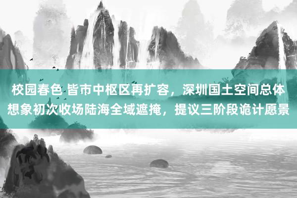 校园春色 皆市中枢区再扩容，深圳国土空间总体想象初次收场陆海全域遮掩，提议三阶段诡计愿景