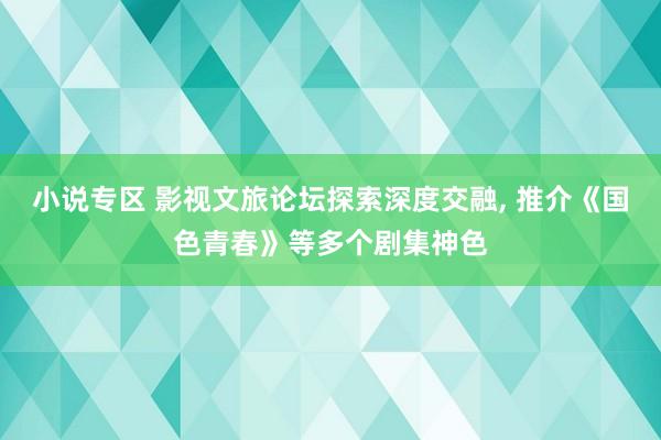 小说专区 影视文旅论坛探索深度交融， 推介《国色青春》等多个剧集神色