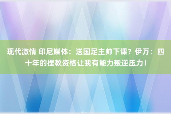 现代激情 印尼媒体：送国足主帅下课？伊万：四十年的捏教资格让我有能力叛逆压力！