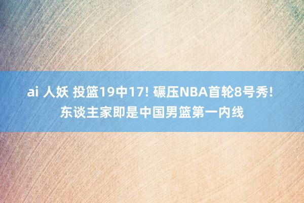 ai 人妖 投篮19中17! 碾压NBA首轮8号秀! 东谈主家即是中国男篮第一内线