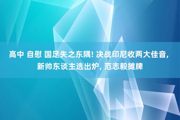 高中 自慰 国足失之东隅! 决战印尼收两大佳音， 新帅东谈主选出炉， 范志毅摊牌