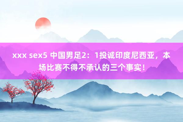 xxx sex5 中国男足2：1投诚印度尼西亚，本场比赛不得不承认的三个事实！