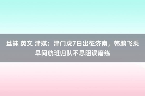 丝袜 英文 津媒：津门虎7日出征济南，韩鹏飞乘早间航班归队不思阻误磨练