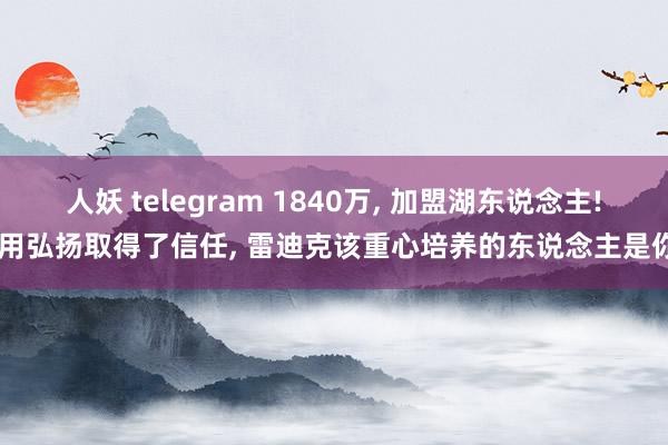 人妖 telegram 1840万， 加盟湖东说念主! 用弘扬取得了信任， 雷迪克该重心培养的东说念主是你