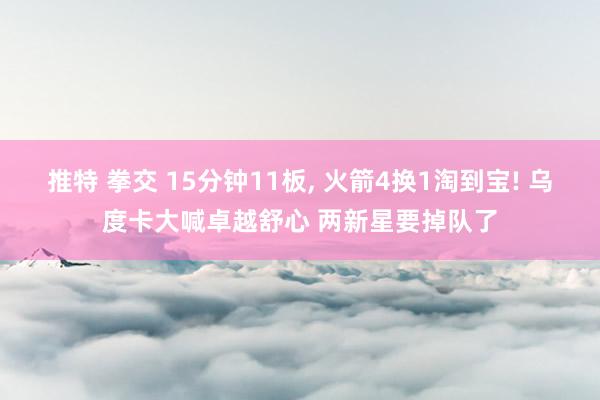 推特 拳交 15分钟11板， 火箭4换1淘到宝! 乌度卡大喊卓越舒心 两新星要掉队了