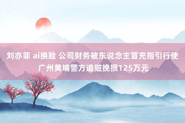 刘亦菲 ai换脸 公司财务被东说念主冒充指引行使 广州黄埔警方追赃挽损125万元