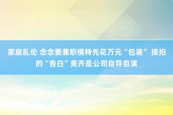 家庭乱伦 念念要兼职模特先花万元“包装” 接拍的“告白”竟齐是公司自导自演