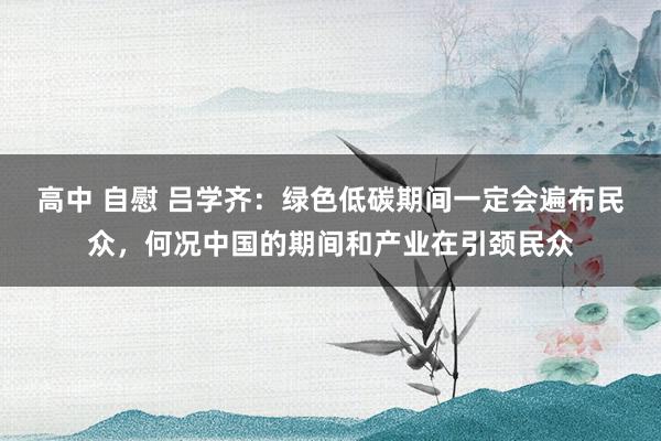 高中 自慰 吕学齐：绿色低碳期间一定会遍布民众，何况中国的期间和产业在引颈民众