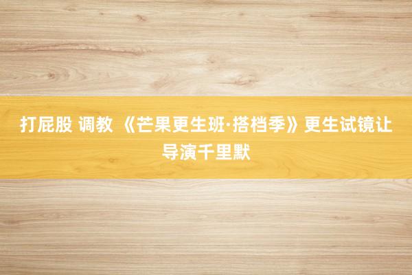 打屁股 调教 《芒果更生班·搭档季》更生试镜让导演千里默