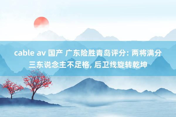 cable av 国产 广东险胜青岛评分: 两将满分三东说念主不足格， 后卫线旋转乾坤