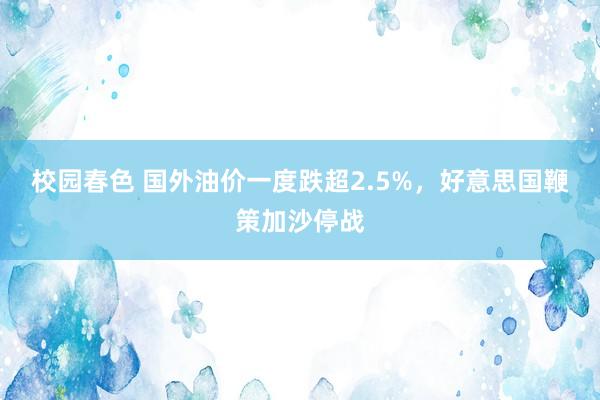 校园春色 国外油价一度跌超2.5%，好意思国鞭策加沙停战