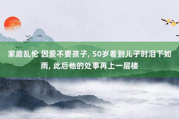 家庭乱伦 因爱不要孩子， 50岁看到儿子时泪下如雨， 此后他的处事再上一层楼