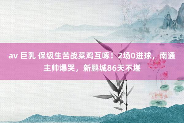 av 巨乳 保级生苦战菜鸡互啄！2场0进球，南通主帅爆哭，新鹏城86天不堪