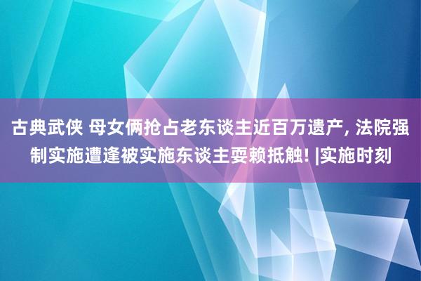 古典武侠 母女俩抢占老东谈主近百万遗产， 法院强制实施遭逢被实施东谈主耍赖抵触! |实施时刻