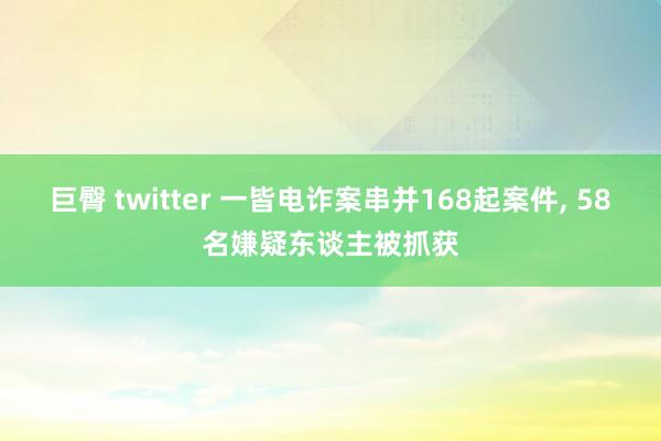 巨臀 twitter 一皆电诈案串并168起案件， 58名嫌疑东谈主被抓获