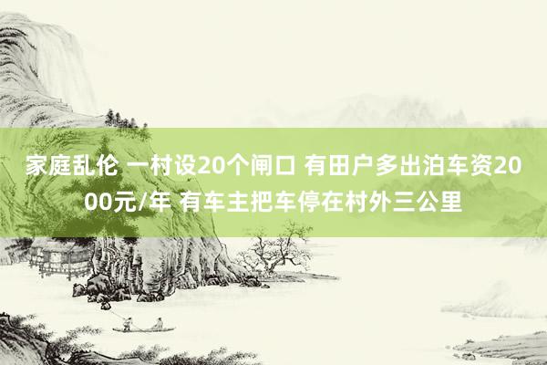 家庭乱伦 一村设20个闸口 有田户多出泊车资2000元/年 有车主把车停在村外三公里