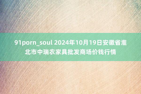 91porn_soul 2024年10月19日安徽省淮北市中瑞农家具批发商场价钱行情