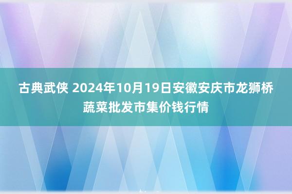 古典武侠 2024年10月19日安徽安庆市龙狮桥蔬菜批发市集价钱行情