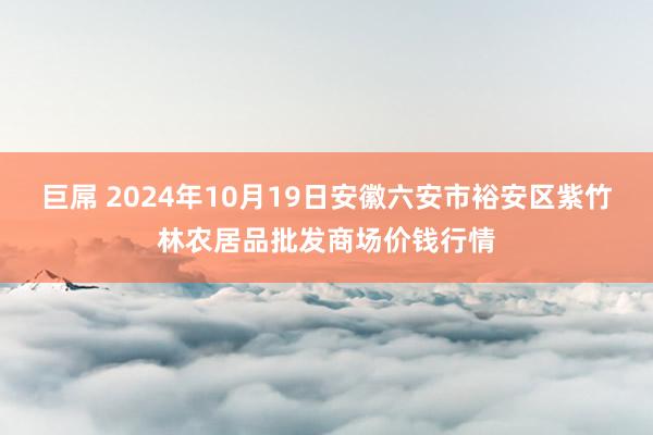 巨屌 2024年10月19日安徽六安市裕安区紫竹林农居品批发商场价钱行情