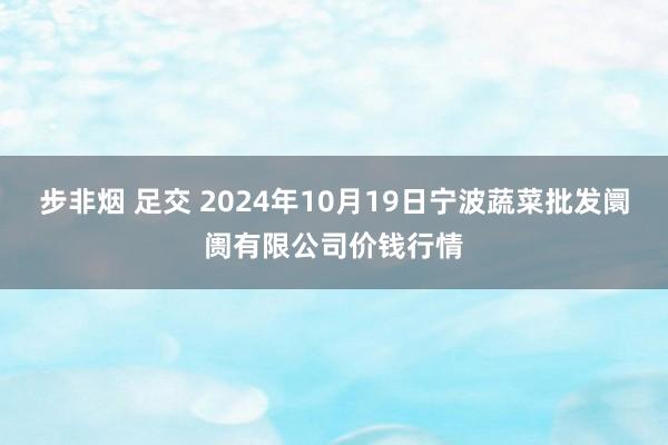 步非烟 足交 2024年10月19日宁波蔬菜批发阛阓有限公司价钱行情