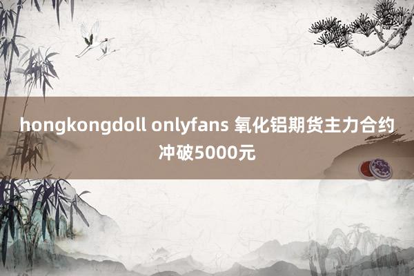 hongkongdoll onlyfans 氧化铝期货主力合约冲破5000元