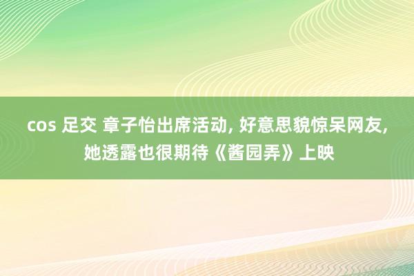 cos 足交 章子怡出席活动， 好意思貌惊呆网友， 她透露也很期待《酱园弄》上映