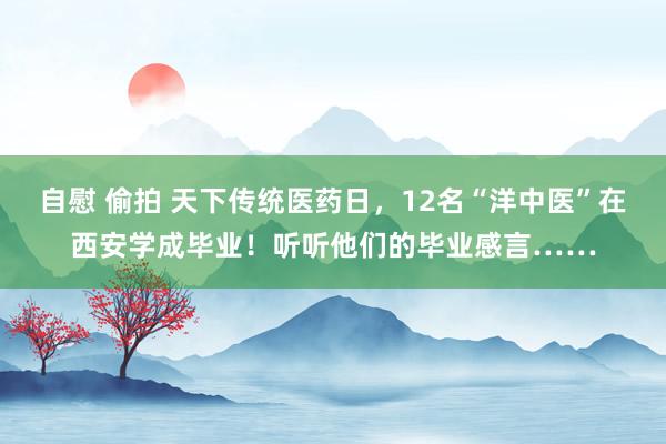 自慰 偷拍 天下传统医药日，12名“洋中医”在西安学成毕业！听听他们的毕业感言……