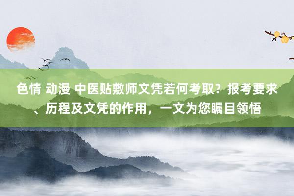 色情 动漫 中医贴敷师文凭若何考取？报考要求、历程及文凭的作用，一文为您瞩目领悟