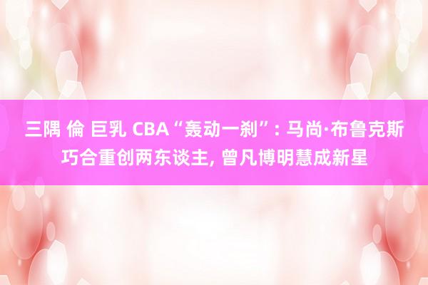 三隅 倫 巨乳 CBA“轰动一刹”: 马尚·布鲁克斯巧合重创两东谈主， 曾凡博明慧成新星