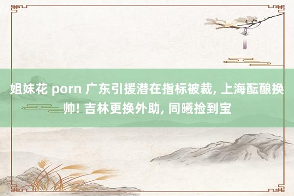 姐妹花 porn 广东引援潜在指标被裁， 上海酝酿换帅! 吉林更换外助， 同曦捡到宝