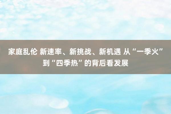 家庭乱伦 新速率、新挑战、新机遇 从“一季火”到“四季热”的背后看发展