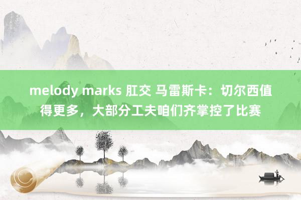 melody marks 肛交 马雷斯卡：切尔西值得更多，大部分工夫咱们齐掌控了比赛