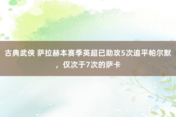 古典武侠 萨拉赫本赛季英超已助攻5次追平帕尔默，仅次于7次的萨卡